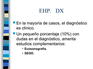 EHP. DX
 En la mayoría de casos, el diagnóstico
es clínico.
 Un pequeño porcentaje (10%) con
dudas en el diagnóstico, amerita
estudios complementarios:
• Ecosonografía.
• SEGD.
 