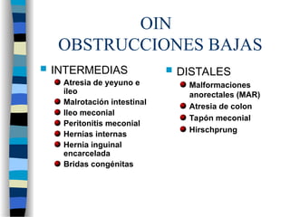 OIN
OBSTRUCCIONES BAJAS
 DISTALES
Malformaciones
anorectales (MAR)
Atresia de colon
Tapón meconial
Hirschprung
 INTERMEDIAS
Atresia de yeyuno e
íleo
Malrotación intestinal
Ileo meconial
Peritonitis meconial
Hernias internas
Hernia inguinal
encarcelada
Bridas congénitas
 