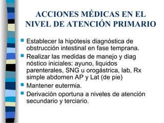 ACCIONES MÉDICAS EN EL
NIVEL DE ATENCIÓN PRIMARIO
 Establecer la hipótesis diagnóstica de
obstrucción intestinal en fase temprana.
 Realizar las medidas de manejo y diag
nóstico iniciales: ayuno, liquidos
parenterales, SNG u orogástrica, lab, Rx
simple abdomen AP y Lat (de pie)
 Mantener eutermia.
 Derivación oportuna a niveles de atención
secundario y terciario.
 