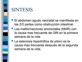 SINTESIS
 El abdomen agudo neonatal se manifiesta en
las 2/3 partes como obstrucción intestinal.
 Las malformaciones anorectales (MAR) con
la causa mas frecuente de OIN en la primera
semana de la vida
 La estenosis hipertrófica de píloro es la
causa mas frecuente después de la segunda
semana de la vida.
 