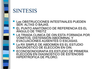 SINTESIS
 Las OBSTRUCCIONES INTESTINALES PUEDEN
SER: ALTAS O BAJAS.
 EL PUNTO ANATÓMICO DE REFERENCIA ES EL
ÁNGULO DE TREITZ
 LA TRIADA CLINICA DE OIN ESTA FORMADA POR
VÓMITOS, DISTENSIÓN ABDOMINAL Y
EVACUACIONES AUSENTES O ESCASAS.
 La RX SIMPLE DE ABDOMEN ES EL ESTUDIO
DIAGNÓSTICO DE ELECCIÓN EN OIN.
 ECONOSONOGRAFIA ES ESTUDIO DE PRIMERA
ELECCIÓN EN DIAGNOSTICO DE ESTENOSIS
HIPERTRÓFICA DE PÍLORO.
 