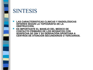 SINTESIS
 LAS CARACTERISTICAS CLINICAS Y RADIOLÓGICAS
DIFIEREN SEGÚN LA TOPOGRAFIA DE LA
OBSTRUCCIÓN.
 ES IMPORTANTE EL MANEJO DEL MEDICO DE
CONTACTO PRIMARIO DE LOS NEONATOS CON
SOSPECHA DE OIN Y SU DERIVACIÓN OPORTUNA A
CENTROS DE ATENCION SECUNDARIOS O TERCIARIOS.
 