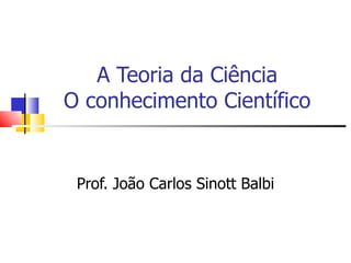 A Teoria da Ciência O conhecimento Científico Prof. João Carlos Sinott Balbi 