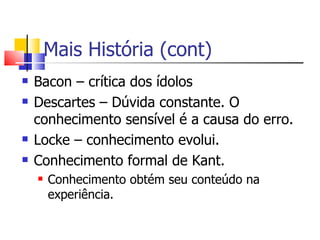 Mais História (cont) Bacon – crítica dos ídolos Descartes – Dúvida constante. O conhecimento sensível é a causa do erro. Locke – conhecimento evolui. Conhecimento formal de Kant. Conhecimento obtém seu conteúdo na experiência. 