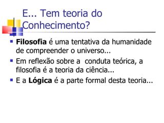 E... Tem teoria do Conhecimento? Filosofia  é uma tentativa da humanidade de compreender o universo... Em reflexão sobre a  conduta teórica, a filosofia é a teoria da ciência... E a  Lógica   é a parte formal desta teoria... 
