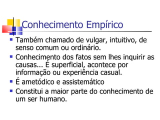 Conhecimento Empírico Também chamado de vulgar, intuitivo, de senso comum ou ordinário. Conhecimento dos fatos sem lhes inquirir as causas... É superficial, acontece por informação ou experiência casual. É ametódico e assistemático Constitui a maior parte do conhecimento de um ser humano. 