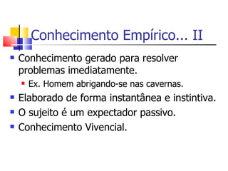 Conhecimento Empírico... II Conhecimento gerado para resolver problemas imediatamente. Ex. Homem abrigando-se nas cavernas. Elaborado de forma instantânea e instintiva. O sujeito é um expectador passivo. Conhecimento Vivencial. 