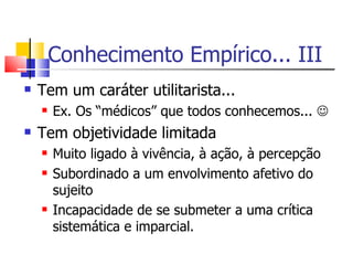 Conhecimento Empírico... III Tem um caráter utilitarista... Ex. Os “médicos” que todos conhecemos...   Tem objetividade limitada Muito ligado à vivência, à ação, à percepção Subordinado a um envolvimento afetivo do sujeito Incapacidade de se submeter a uma crítica sistemática e imparcial. 
