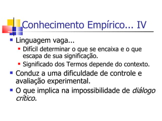 Conhecimento Empírico... IV Linguagem vaga... Difícil determinar o que se encaixa e o que escapa de sua significação. Significado dos Termos depende do contexto. Conduz a uma dificuldade de controle e avaliação experimental. O que implica na impossibilidade de  diálogo crítico. 