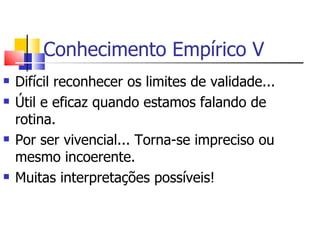 Conhecimento Empírico V Difícil reconhecer os limites de validade... Útil e eficaz quando estamos falando de rotina. Por ser vivencial... Torna-se impreciso ou mesmo incoerente.  Muitas interpretações possíveis! 