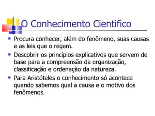 O Conhecimento Cientifico Procura conhecer, além do fenômeno, suas causas e as leis que o regem. Descobrir os princípios explicativos que servem de base para a compreensão da organização, classificação e ordenação da natureza. Para Aristóteles o conhecimento só acontece quando sabemos qual a causa e o motivo dos fenômenos. 
