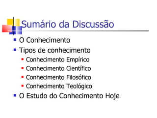 Sumário da Discussão O Conhecimento  Tipos de conhecimento Conhecimento Empírico Conhecimento Científico Conhecimento Filosófico Conhecimento Teológico O Estudo do Conhecimento Hoje 