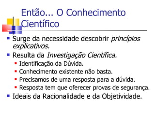 Então... O Conhecimento Científico Surge da necessidade descobrir  princípios explicativos. Resulta da  Investigação Científica. Identificação da Dúvida. Conhecimento existente não basta. Precisamos de uma resposta para a dúvida. Resposta tem que oferecer provas de segurança. Ideais da Racionalidade e da Objetividade. 