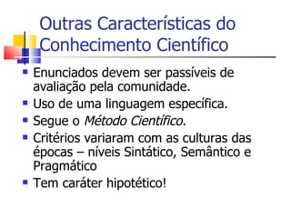 Outras Características do Conhecimento Científico Enunciados devem ser passíveis de avaliação pela comunidade. Uso de uma linguagem específica. Segue o  Método Científico. Critérios variaram com as culturas das épocas – níveis Sintático, Semântico e Pragmático Tem caráter hipotético! 