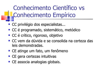 Conhecimento Científico vs Conhecimento Empírico CC privilégio dos especialistas... CC é programado, sistemático, metódico CC é crítico, rigoroso, objetivo CC vem da dúvida e se consolida na certeza das leis demonstradas. CE atinge um fato, um fenômeno CE gera certezas intuitivas CE associa analogias globais. 