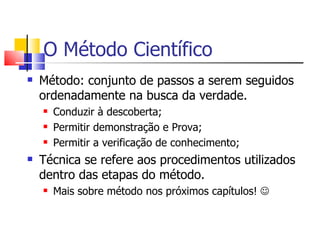 O Método Científico Método: conjunto de passos a serem seguidos ordenadamente na busca da verdade. Conduzir à descoberta; Permitir demonstração e Prova; Permitir a verificação de conhecimento; Técnica se refere aos procedimentos utilizados dentro das etapas do método. Mais sobre método nos próximos capítulos!   