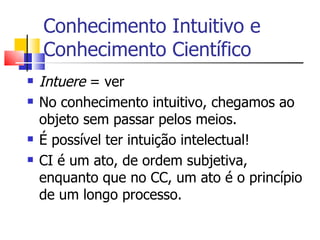 Conhecimento Intuitivo e Conhecimento Científico Intuere  = ver No conhecimento intuitivo, chegamos ao objeto sem passar pelos meios. É possível ter intuição intelectual! CI é um ato, de ordem subjetiva, enquanto que no CC, um ato é o princípio de um longo processo. 