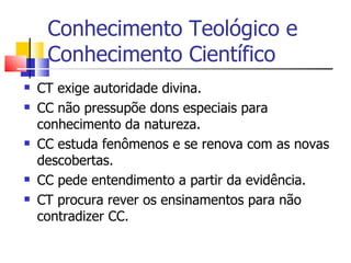 Conhecimento Teológico e Conhecimento Científico CT exige autoridade divina. CC não pressupõe dons especiais para conhecimento da natureza. CC estuda fenômenos e se renova com as novas descobertas. CC pede entendimento a partir da evidência. CT procura rever os ensinamentos para não contradizer CC. 