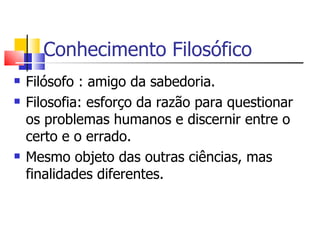 Conhecimento Filosófico Filósofo : amigo da sabedoria. Filosofia: esforço da razão para questionar os problemas humanos e discernir entre o certo e o errado. Mesmo objeto das outras ciências, mas finalidades diferentes. 