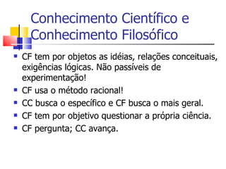 Conhecimento Científico e Conhecimento Filosófico CF tem por objetos as idéias, relações conceituais, exigências lógicas. Não passíveis de experimentação! CF usa o método racional! CC busca o específico e CF busca o mais geral. CF tem por objetivo questionar a própria ciência. CF pergunta; CC avança. 