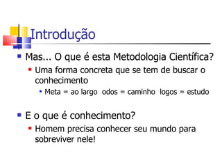 Introdução Mas... O que é esta Metodologia Científica? Uma forma concreta que se tem de buscar o conhecimento Meta = ao largo  odos = caminho  logos = estudo E o que é conhecimento?  Homem precisa conhecer seu mundo para sobreviver nele! 