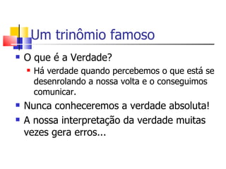 Um trinômio famoso O que é a Verdade? Há verdade quando percebemos o que está se desenrolando a nossa volta e o conseguimos comunicar. Nunca conheceremos a verdade absoluta! A nossa interpretação da verdade muitas vezes gera erros... 
