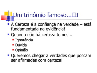 Um trinômio famoso...III A Certeza é a confiança na verdade – está fundamentada na evidência! Quando não há certeza temos... Ignorância Dúvida Opinião Queremos chegar a verdades que possam ser afirmadas com certeza! 