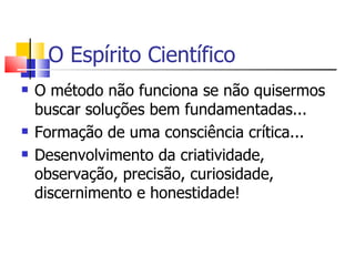 O Espírito Científico O método não funciona se não quisermos buscar soluções bem fundamentadas... Formação de uma consciência crítica... Desenvolvimento da criatividade, observação, precisão, curiosidade, discernimento e honestidade! 