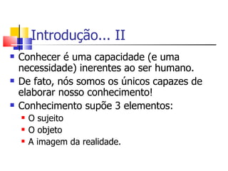 Introdução... II Conhecer é uma capacidade (e uma necessidade) inerentes ao ser humano. De fato, nós somos os únicos capazes de elaborar nosso conhecimento! Conhecimento supõe 3 elementos: O sujeito O objeto A imagem da realidade. 