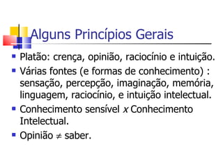 Alguns Princípios Gerais Platão: crença, opinião, raciocínio e intuição. Várias fontes (e formas de conhecimento) : sensação, percepção, imaginação, memória, linguagem, raciocínio, e intuição intelectual. Conhecimento sensível  x  Conhecimento Intelectual. Opinião    saber. 