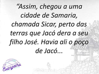 “Assim, chegou a uma
cidade de Samaria,
chamada Sicar, perto das
terras que Jacó dera a seu
filho José. Havia ali o poço
d...