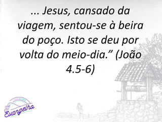 ... Jesus, cansado da
viagem, sentou-se à beira
do poço. Isto se deu por
volta do meio-dia.” (João
4.5-6)
 
