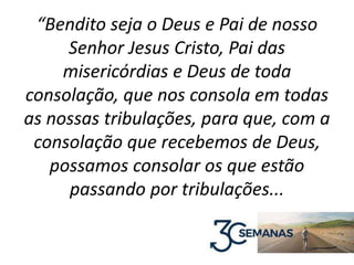 “Bendito seja o Deus e Pai de nosso
Senhor Jesus Cristo, Pai das
misericórdias e Deus de toda
consolação, que nos consola em todas
as nossas tribulações, para que, com a
consolação que recebemos de Deus,
possamos consolar os que estão
passando por tribulações...
 