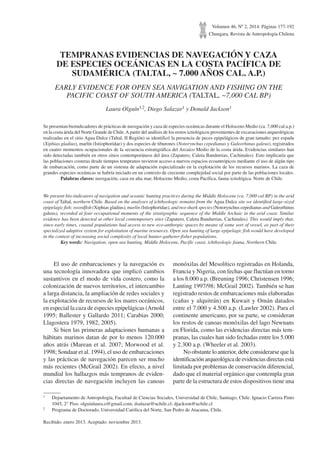 Volumen 46, Nº 2, 2014. Páginas 177-192
Chungara, Revista de Antropología Chilena
TEMPRANAS EVIDENCIAS DE NAVEGACIÓN Y CAZA
DE ESPECIES OCEÁNICAS EN LA COSTA PACÍFICA DE
SUDAMÉRICA (TALTAL, ~ 7.000 AÑOS CAL. A.P.)
EARLY EVIDENCE FOR OPEN SEA NAVIGATION AND FISHING ON THE
PACIFIC COAST OF SOUTH AMERICA (TALTAL, ~7,000 CAL BP)
Laura Olguín1,2, Diego Salazar1 y Donald Jackson1
Se presentan bioindicadores de prácticas de navegación y caza de especies oceánicas durante el Holoceno Medio (ca. 7.000 cal a.p.)
en la costa árida del Norte Grande de Chile.A partir del análisis de los restos ictiológicos provenientes de excavaciones arqueológicas
realizadas en el sitio Agua Dulce (Taltal, II Región) se identificó la presencia de peces epipelágicos de gran tamaño: pez espada
(Xiphias gladius), marlín (Istiophoridae) y dos especies de tiburones (Notorynchus cepedianus y Galeorhinus galeus), registrados
en cuatro momentos ocupacionales de la secuencia estratigráfica del Arcaico Medio de la costa árida. Evidencias similares han
sido detectadas también en otros sitios contemporáneos del área (Zapatero, Caleta Bandurrias, Cachinales). Esto implicaría que
las poblaciones costeras desde tiempos tempranos tuvieron acceso a nuevos espacios ecoantrópicos mediante el uso de algún tipo
de embarcación, como parte de un sistema de adaptación especializado en la explotación de los recursos marinos. La caza de
grandes especies oceánicas se habría iniciado en un contexto de creciente complejidad social por parte de las poblaciones locales.
	 Palabras claves: navegación, caza en alta mar, Holoceno Medio, costa Pacífica, fauna ictiológica, Norte de Chile.
We present bio-indicators of navigation and oceanic hunting practices during the Middle Holocene (ca. 7,000 cal BP) in the arid
coast of Taltal, northern Chile. Based on the analyses of ichthyologic remains from the Agua Dulce site we identified large-sized
epipelagic fish: swordfish (Xiphias gladius), marlin (Istiophoridae), and two shark species (Notorynchus cepedianus and Galeorhinus
galeus), recorded at four occupational moments of the stratigraphic sequence of the Middle Archaic in the arid coast. Similar
evidence has been detected at other local contemporary sites (Zapatero, Caleta Bandurrias, Cachinales). This would imply that,
since early times, coastal populations had access to new eco-anthropic spaces by means of some sort of vessel, as part of their
specialized adaptive system for exploitation of marine resources. Open sea hunting of large epipelagic fish would have developed
in the context of increasing social complexity of local hunter-gatherer-fisher populations.
	 Key words: Navigation, open-sea hunting, Middle Holocene, Pacific coast, ichthyologic fauna, Northern Chile.
1	 Departamento de Antropología, Facultad de Ciencias Sociales, Universidad de Chile, Santiago, Chile. Ignacio Carrera Pinto
1045, 2° Piso. olguinlaura.o@gmail.com; dsalazar@uchile.cl; djackson@uchile.cl
2	 Programa de Doctorado, Universidad Católica del Norte, San Pedro de Atacama, Chile.
Recibido: enero 2013. Aceptado: noviembre 2013.
El uso de embarcaciones y la navegación es
una tecnología innovadora que implicó cambios
sustantivos en el modo de vida costero, como la
colonización de nuevos territorios, el intercambio
a larga distancia, la ampliación de redes sociales y
la explotación de recursos de los mares oceánicos,
en especial la caza de especies epipelágicas (Arnold
1995; Ballester y Gallardo 2011; Carabias 2000;
Llagostera 1979, 1982, 2005).
Si bien las primeras adaptaciones humanas a
hábitats marinos datan de por lo menos 120.000
años atrás (Marean et al. 2007; Morwood et al.
1998; Sondaar et al. 1994), el uso de embarcaciones
y las prácticas de navegación parecen ser mucho
más recientes (McGrail 2002). En efecto, a nivel
mundial los hallazgos más tempranos de eviden-
cias directas de navegación incluyen las canoas
monóxilas del Mesolítico registradas en Holanda,
Francia y Nigeria, con fechas que fluctúan en torno
a los 8.000 a.p. (Breuning 1996; Christensen 1996;
Lanting 1997/98; McGrail 2002). También se han
registrado restos de embarcaciones más elaboradas
(cañas y alquitrán) en Kuwait y Omán datados
entre el 7.000 y 4.500 a.p. (Lawler 2002). Para el
continente americano, por su parte, se consideran
los restos de canoas monóxilas del lago Newnans
en Florida, como las evidencias directas más tem-
pranas, las cuales han sido fechadas entre los 5.000
y 2.300 a.p. (Wheeler et al. 2003).
No obstante lo anterior, debe considerarse que la
identificación arqueológica de evidencias directas está
limitada por problemas de conservación diferencial,
dado que el material orgánico que contempla gran
parte de la estructura de estos dispositivos tiene una
 
