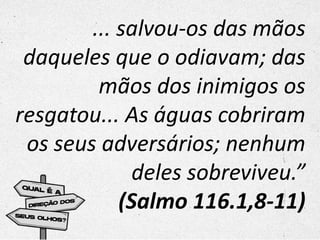 ... salvou-os das mãos
daqueles que o odiavam; das
mãos dos inimigos os
resgatou... As águas cobriram
os seus adversários; nenhum
deles sobreviveu.”
(Salmo 116.1,8-11)
 