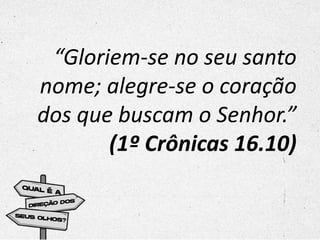 “Gloriem-se no seu santo
nome; alegre-se o coração
dos que buscam o Senhor.”
(1º Crônicas 16.10)
 
