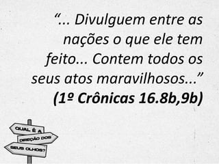 “... Divulguem entre as
nações o que ele tem
feito... Contem todos os
seus atos maravilhosos...”
(1º Crônicas 16.8b,9b)
 