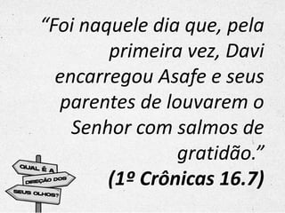 “Foi naquele dia que, pela
primeira vez, Davi
encarregou Asafe e seus
parentes de louvarem o
Senhor com salmos de
gratidão.”
(1º Crônicas 16.7)
 