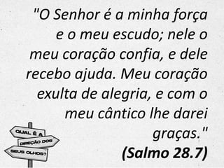 "O Senhor é a minha força
e o meu escudo; nele o
meu coração confia, e dele
recebo ajuda. Meu coração
exulta de alegria, e com o
meu cântico lhe darei
graças."
(Salmo 28.7)
 