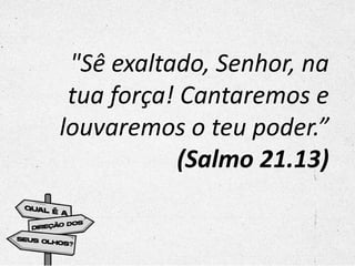"Sê exaltado, Senhor, na
tua força! Cantaremos e
louvaremos o teu poder.”
(Salmo 21.13)
 