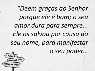 “Deem graças ao Senhor
porque ele é bom; o seu
amor dura para sempre...
Ele os salvou por causa do
seu nome, para manifestar
o seu poder...
 