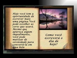 Hoje você tem a oportunidade de escrever mais uma página.Você pode escolher as cores que usará. Mesmo que apareça algum impedimento, você pode matizar de serenidade para convertê-la em uma bela experiência. Como você escreverá o dia de hoje? 