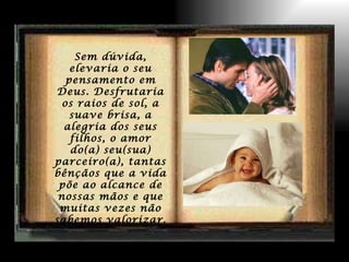 Sem dúvida, elevaria o seu pensamento em Deus. Desfrutaria os raios de sol, a suave brisa, a alegria dos seus filhos, o amor do(a) seu(sua) parceiro(a), tantas bênçãos que a vida põe ao alcance de nossas mãos e que muitas vezes não sabemos valorizar. 