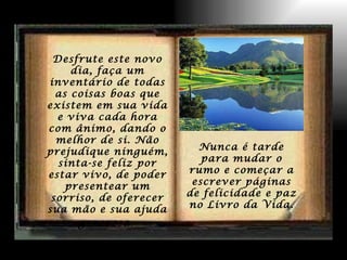 Desfrute este novo dia, faça um inventário de todas as coisas boas que existem em sua vida e viva cada hora com ânimo, dando o melhor de si. Não prejudique ninguém, sinta-se feliz por estar vivo, de poder presentear um sorriso, de oferecer sua mão e sua ajuda generosa .   Nunca é tarde para mudar o rumo e começar a escrever páginas de felicidade e paz no Livro da Vida. 