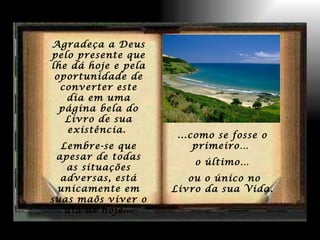 Agradeça a Deus pelo presente que lhe dá hoje e pela oportunidade de converter este dia em uma página bela do Livro de sua existência.  Lembre-se que apesar de todas as situações adversas, está unicamente em suas maõs viver o dia de hoje... ...como se fosse o primeiro…  o último… ou o único no Livro da sua Vida. 
