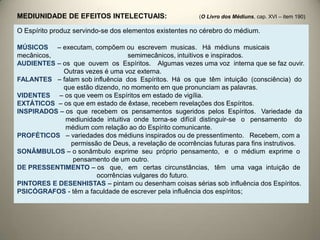O Espírito produz servindo-se dos elementos existentes no cérebro do médium.
MÚSICOS – executam, compõem ou escrevem musicas. Há médiuns musicais
mecânicos, semimecânicos, intuitivos e inspirados.
AUDIENTES – os que ouvem os Espíritos. Algumas vezes uma voz interna que se faz ouvir.
Outras vezes é uma voz externa.
FALANTES – falam sob influência dos Espíritos. Há os que têm intuição (consciência) do
que estão dizendo, no momento em que pronunciam as palavras.
VIDENTES – os que veem os Espíritos em estado de vigília.
EXTÁTICOS – os que em estado de êxtase, recebem revelações dos Espíritos.
INSPIRADOS – os que recebem os pensamentos sugeridos pelos Espíritos. Variedade da
mediunidade intuitiva onde torna-se difícil distinguir-se o pensamento do
médium com relação ao do Espírito comunicante.
PROFÉTICOS – variedades dos médiuns inspirados ou de pressentimento. Recebem, com a
permissão de Deus, a revelação de ocorrências futuras para fins instrutivos.
SONÂMBULOS – o sonâmbulo exprime seu próprio pensamento, e o médium exprime o
pensamento de um outro.
DE PRESSENTIMENTO – os que, em certas circunstâncias, têm uma vaga intuição de
ocorrências vulgares do futuro.
PINTORES E DESENHISTAS – pintam ou desenham coisas sérias sob influência dos Espíritos.
PSICÓGRAFOS - têm a faculdade de escrever pela influência dos espíritos;
MEDIUNIDADE DE EFEITOS INTELECTUAIS: (O Livro dos Médiuns, cap. XVI – item 190)
 