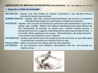 VARIEDADES DE MÉDIUNS ESCREVENTES (PSICÓGRAFOS): (O L. dos Médiuns, cap. XVI-191)
MECÂNICOS – aqueles cuja mão recebe um impulso involuntário e que não têm nenhuma
consciência daquilo que escrevem.
SEMIMECÂNICOS – aqueles cuja mão avança involuntariamente, mas que têm a consciência
instantânea das palavras ou das frases à medida que escrevem.
INTUITIVOS - aqueles com os quais os Espíritos se comunicam pelo pensamento e cuja mão é
guiada pela vontade. Diferem dos médiuns inspirados porque estes últimos não
têm necessidade de escrever, ao passo que o médium intuitivo escreve o
pensamento que lhe é sugerido instantaneamente sobre assunto determinado e
provocado. Muito sujeitos ao erro porque, frequentemente, não podem discernir
o que provém dos Espíritos ou de si mesmos.
POLÍGRAFOS - aqueles cuja escrita muda com o Espírito que se comunica, ou que estão aptos
a reproduzirem a escrita que o Espírito tinha em vida.
POLIGLOTAS - falam ou escrevem em línguas que lhes são estranhas.
ILETRADOS - os que escrevem como médiuns, sem saberem nem ler, nem escrever em
estado normal.
1. Segundo o modo de execução:
 