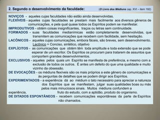NOVIÇOS - aqueles cujas faculdades não estão ainda desenvolvidas.
FLEXÍVEIS - aqueles cujas faculdades se prestam mais facilmente aos diversos gêneros de
comunicações, e pela qual quase todos os Espíritos podem se manifestar.
IMPRODUTIVOS - obtém coisas insignificantes, traços ou letras sem continuidade.
FORMADOS - suas faculdades medianímicas estão completamente desenvolvidas, que
transmitem as comunicações que recebem com facilidade, sem hesitação.
LACÔNICOS - aqueles cujas comunicações, embora fáceis, são breves, sem desenvolvimento.
Lacônico = Conciso, sintético, objetivo
EXPLÍCITOS - as comunicações que obtém têm toda amplitude e toda extensão que se pode
esperar de um escritor. Os Espíritos os procuram para tratarem de assuntos que
comportem grandes desenvolvimentos.
EXCLUSIVOS - aqueles pelos quais um Espírito se manifesta de preferência, e mesmo com a
exclusão de todos os outros. É antes um defeito do que uma qualidade e muito
vizinho da obsessão.
DE EVOCAÇÕES - os médiuns flexíveis são os mais próprios a este gênero de comunicações e
às perguntas de detalhes que se podem dirigir aos Espíritos.
EXPERIMENTADOS - a experiência dá ao médium o tato necessário para apreciar a natureza
dos Espíritos que se manifestam, julgar suas qualidades boas ou más
pelos mais minuciosos sinais. Muitos médiuns confundem a
experiência, fruto do estudo, com a aptidão, produto do organismo.
DE DITADOS ESPONTÂNEOS - recebem comunicações espontâneas da parte de Espíritos
não chamados.
2. Segundo o desenvolvimento da faculdade: (O Livro dos Médiuns cap. XVI – item 192)
 