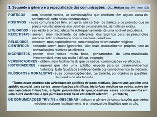 3. Segundo o gênero e a especialidade das comunicações: (O L. Médiuns cap. XVI – item 193)
POÉTICOS - sem obterem versos, as comunicações que recebem têm alguma coisa de
sentimental; nada neles denota rudeza.
POSITIVOS - suas comunicações têm, em geral, um caráter de clareza e de precisão que se
presta voluntariamente aos detalhes circunstanciais, às notícias exatas.
LITERÁRIOS - seu estilo é correto, elegante e, frequentemente, de uma notável eloquência.
RECEITISTAS - servem mais facilmente de intérprete dos Espíritos para as prescrições
médicas. Não confundi-los com os médiuns curadores.
RELIGIOSOS - recebem, mais especialmente, comunicações de um caráter religioso.
CIENTÍFICOS - podendo serem muito ignorantes, são mais especialmente próprios para as
comunicações relativas às ciências.
INCORRETOS - podem obter coisas muito boas, pensamentos de uma moralidade
irrepreensível, mas seu estilo é difuso, incorreto.
VERSIFICADORES - obtém, mais facilmente do que os outros, comunicações versificadas.
HISTORIADORES - aqueles que têm uma aptidão especial para os desenvolvimentos
históricos. Esta faculdade é independente dos conhecimentos do médium.
FILÓSOFOS e MORALISTAS - suas comunicações têm, geralmente, por objetivo as questões
de moral e de alta filosofia.
“Todos esses matizes são variedades de aptidões de bons médiuns. Quanto aos que têm uma
aptidão especial para certas comunicações científicas, históricas, médicas ou outras, acima de
sua capacidade intelectual, estejais persuadidos de que possuíram esses conhecimentos em
uma outra existência, e que permaneceram neles em estado latente”. (ERASTO)
DE COMUNICAÇÕES TRIVIAIS e OBSCENAS - indicam o gênero de comunicações que certos
médiuns recebem habitualmente, e a natureza dos Espíritos que as dão.
 