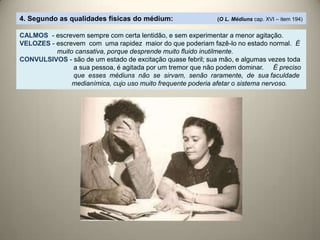 4. Segundo as qualidades físicas do médium: (O L. Médiuns cap. XVI – item 194)
CALMOS - escrevem sempre com certa lentidão, e sem experimentar a menor agitação.
VELOZES - escrevem com uma rapidez maior do que poderiam fazê-lo no estado normal. É
muito cansativa, porque desprende muito fluido inutilmente.
CONVULSIVOS - são de um estado de excitação quase febril; sua mão, e algumas vezes toda
a sua pessoa, é agitada por um tremor que não podem dominar. É preciso
que esses médiuns não se sirvam, senão raramente, de sua faculdade
medianímica, cujo uso muito frequente poderia afetar o sistema nervoso.
 